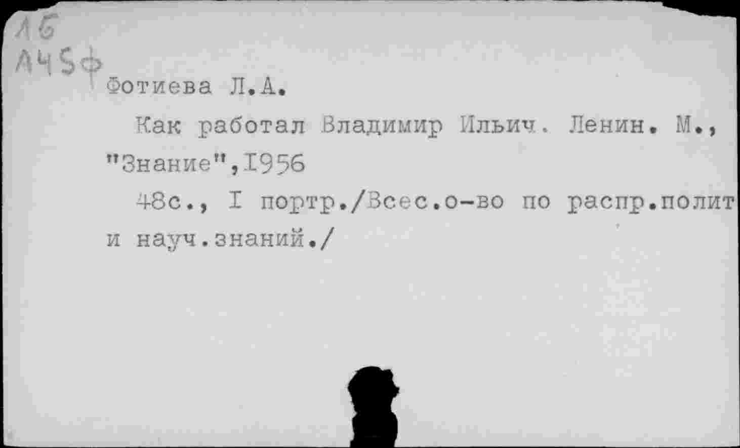 ﻿А Н 5 ф
Фотиева Л.А.
Как работал Владимир Ильич. Ленин. М., ’’Знание”, 1956
48с., I портр./Всес.о-во по распр.полит и науч.знаний./